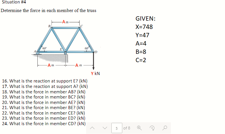Situation #4
Determine the force in each member of the truss
60⁰
B,
-Am
-Am-
Am
60
16. What is the reaction at support E? (kN)
17. What is the reaction at support A? (kN)
18. What is the force in member AB? (kN)
19. What is the force in member BC? (kN)
20. What is the force in member AE? (KN)
21. What is the force in member BE? (kN)
22. What is the force in member CE? (kN)
23. What is the force in member ED? (KN)
24. What is the force in member CD? (kN)
D
Y KN
5
of 8
GIVEN:
X=748
Y=47
A=4
B=8
C=2
@
O