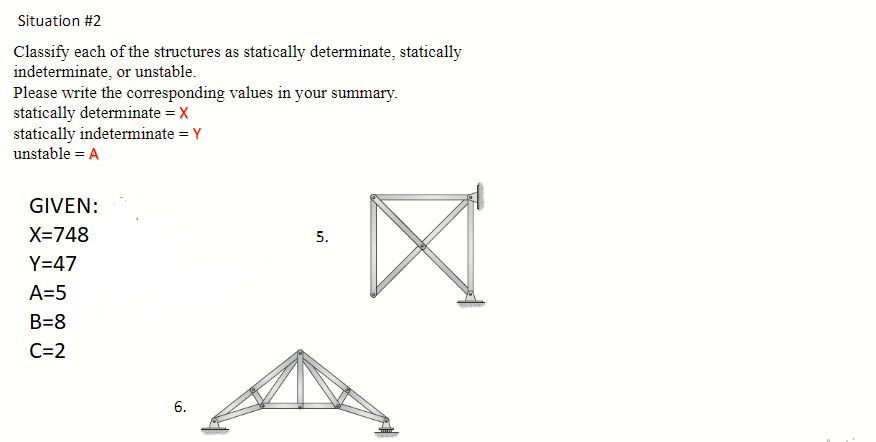 Situation #2
Classify each of the structures as statically determinate, statically
indeterminate, or unstable.
Please write the corresponding values in your summary.
statically determinate = X
statically indeterminate = Y
unstable = A
GIVEN:
X=748
Y=47
A=5
B=8
C=2
6.
5.
