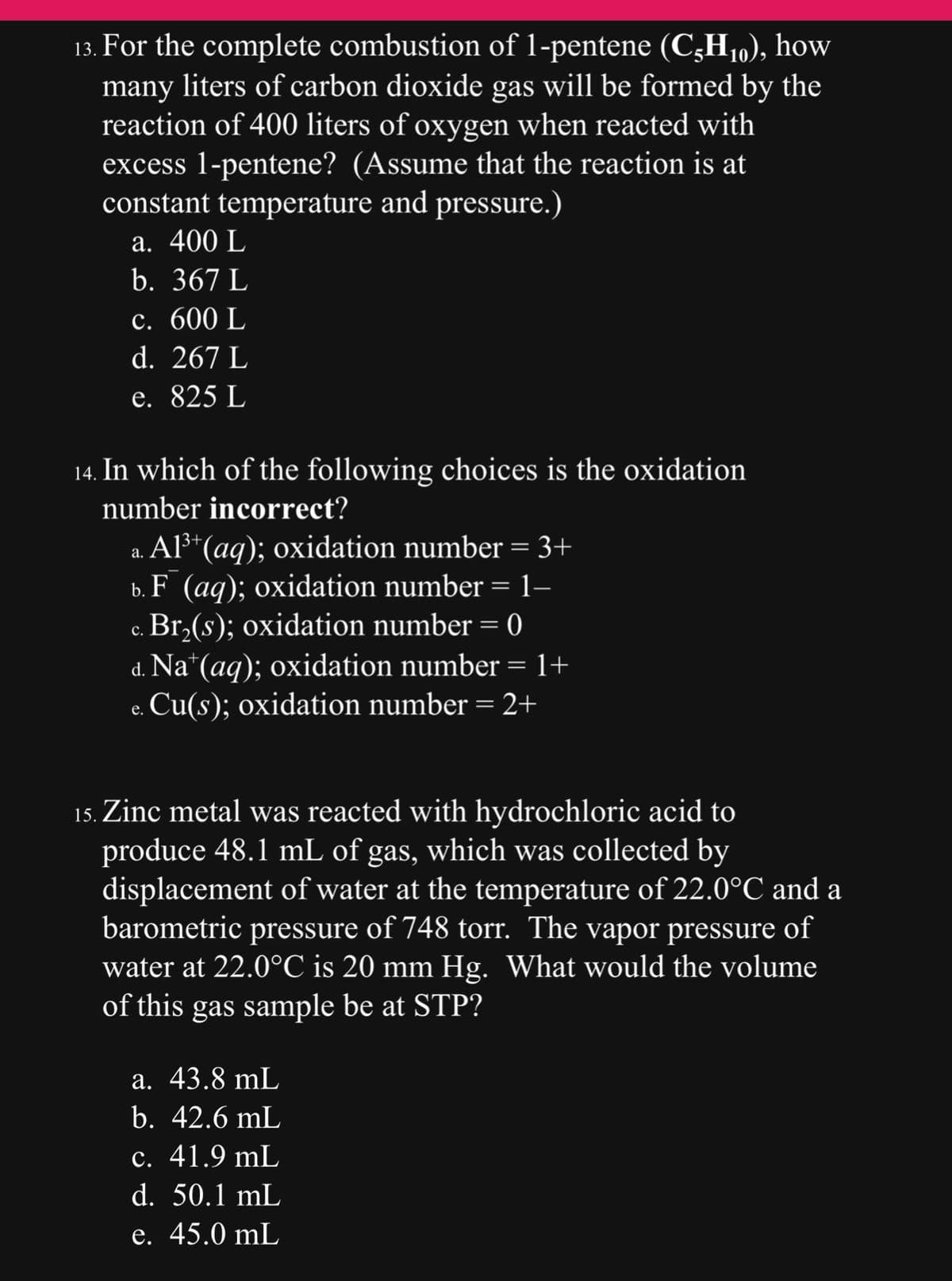 13. For the complete combustion of 1-pentene (C-H₁0), how
many liters of carbon dioxide gas will be formed by the
reaction of 400 liters of oxygen when reacted with
excess 1-pentene? (Assume that the reaction is at
constant temperature and pressure.)
a. 400 L
b. 367 L
c. 600 L
d. 267 L
e. 825 L
14. In which of the following choices is the oxidation
number incorrect?
a. Al³+ (aq); oxidation number = 3+
b. F (aq); oxidation number = 1–
c. Br₂(s); oxidation number = 0
C.
d. Na+ (aq); oxidation number = 1+
Cu(s); oxidation number = 2+
e.
15. Zinc metal was reacted with hydrochloric acid to
produce 48.1 mL of gas, which was collected by
displacement of water at the temperature of 22.0°C and a
barometric pressure of 748 torr. The vapor pressure of
water at 22.0°C is 20 mm Hg. What would the volume
of this gas sample be at STP?
a. 43.8 mL
b. 42.6 mL
c. 41.9 mL
d. 50.1 mL
e. 45.0 mL