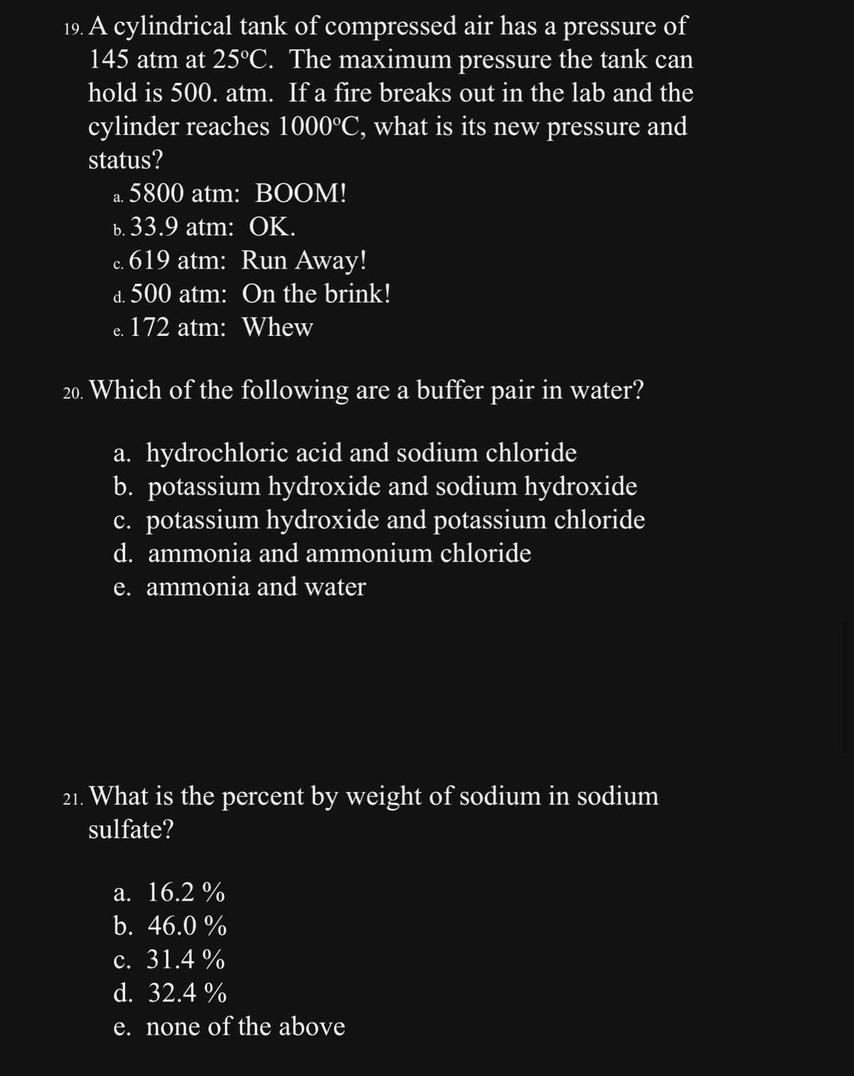 19. A cylindrical tank of compressed air has a pressure of
145 atm at 25°C. The maximum pressure the tank can
hold is 500. atm. If a fire breaks out in the lab and the
cylinder reaches 1000°C, what is its new pressure and
status?
5800 atm: BOOM!
a.
b. 33.9 atm: OK.
c. 619 atm: Run Away!
d. 500 atm:
On the brink!
172 atm:
Whew
e.
20. Which of the following are a buffer pair in water?
a. hydrochloric acid and sodium chloride
b. potassium hydroxide and sodium hydroxide
c. potassium hydroxide and potassium chloride
d. ammonia and ammonium chloride
e. ammonia and water
21. What is the percent by weight of sodium in sodium
sulfate?
a. 16.2%
b. 46.0 %
c. 31.4%
d. 32.4%
e. none of the above