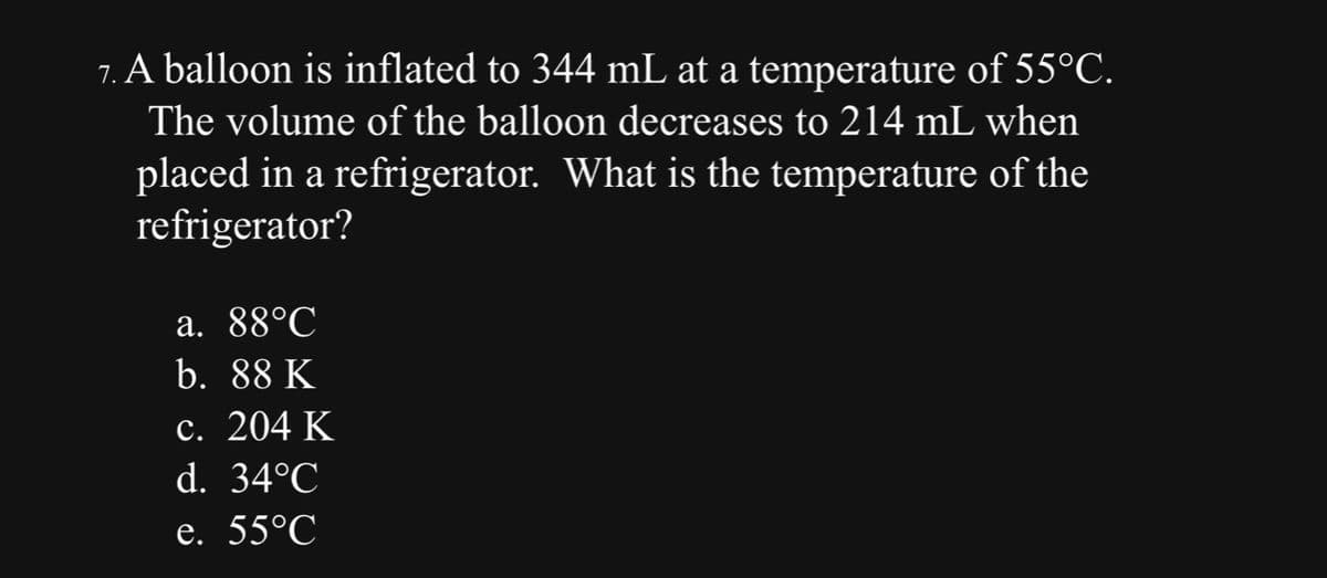 7. A balloon is inflated to 344 mL at a temperature of 55°C.
The volume of the balloon decreases to 214 mL when
placed in a refrigerator. What is the temperature of the
refrigerator?
a. 88°C
b. 88 K
c. 204 K
d. 34°℃
e. 55°℃