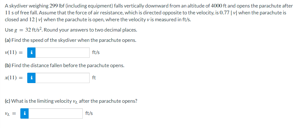 A skydiver weighing 299 lbf (including equipment) falls vertically downward from an altitude of 4000 ft and opens the parachute after
11 s of free fall. Assume that the force of air resistance, which is directed opposite to the velocity, is 0.77 |v| when the parachute is
closed and 12 |v| when the parachute is open, where the velocity v is measured in ft/s.
Use g = 32 ft/s². Round your answers to two decimal places.
(a) Find the speed of the skydiver when the parachute opens.
v(11) = i
ft/s
(b) Find the distance fallen before the parachute opens.
x(11) = i
ft
(c) What is the limiting velocity v₁ after the parachute opens?
VL
VL =
i
ft/s