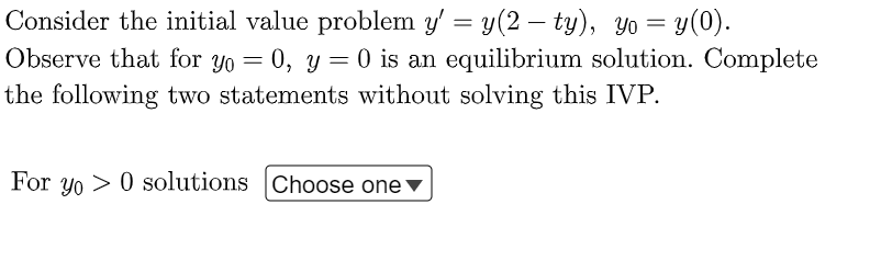 Consider the initial value problem y' = y(2-ty), yo = y(0).
Observe that for yo = 0, y = 0 is an equilibrium solution. Complete
the following two statements without solving this IVP.
For yo> 0 solutions Choose one