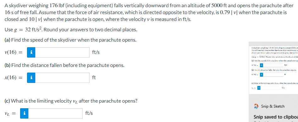 A skydiver weighing 176 lbf (including equipment) falls vertically downward from an altitude of 5000 ft and opens the parachute after
16 s of free fall. Assume that the force of air resistance, which is directed opposite to the velocity, is 0.79 |v| when the parachute is
closed and 10|v| when the parachute is open, where the velocity v is measured in ft/s.
Use g = 32 ft/s². Round your answers to two decimal places.
(a) Find the speed of the skydiver when the parachute opens.
v(16) = i
ft/s
Ang 1965 Induting suipmenti faleve
15ftatime that the forestaldetane, w
doser and 101 when the parachute le open where the
Uscy-322 Round your mowers to bwo decimal pla
of the air what the pendatape
win-
(b) Find the distance fallen before the parachute opens.
ttik
()ind hullernafalken before throperandula upana.
tt
-
x(16) = i
ft
(Who is the mining velocity vy after the porachtwage
10/²5
(c) What is the limiting velocity VL
after the parachute opens?
Snip & Sketch
VL =
i
ft/s
Snip saved to clipboa
