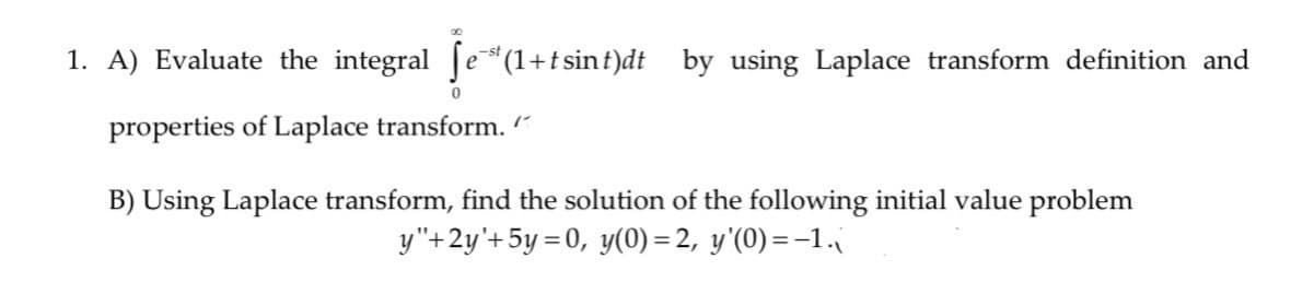 1. A) Evaluate the integral [e(1+t sint)dt by using Laplace transform definition and
-st
properties of Laplace transform. “
B) Using Laplace transform, find the solution of the following initial value problem
y"+2y'+5y = 0, y(0) = 2, y'(0) =-1.
