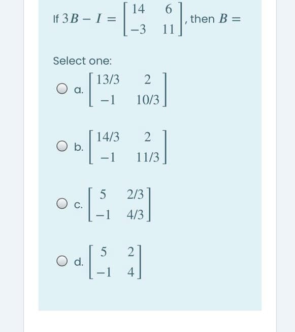 14
If 3 B - I =
-3
6.
then B =
11
Select one:
13/3
a.
-1
10/3
14/3
O b.
-1
11/3
2/3
-1
4/3
O d.
-1
4

