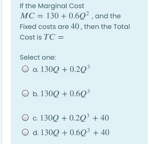 If the Marginal Cost
MC = 130 + 0.6Q2 , and the
Fixed costs are 40, then the Total
Cost is TC =
Select one:
O a. 130Q + 0.2Q³
O b. 130Q + 0.6Q³
O c. 130Q + 0.2Q³ + 40
O d. 130Q + 0.6Q³ + 40
