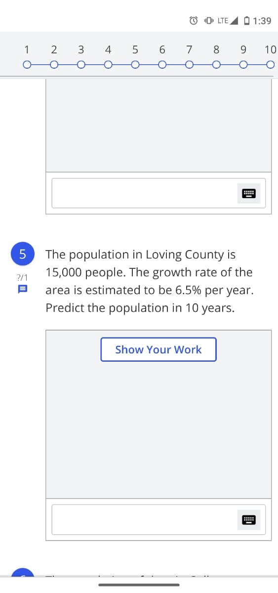 O 0 LTE A 0 1:39
1
2
3 4
5
6
7
8
9
10
The population in Loving County is
15,000 people. The growth rate of the
area is estimated to be 6.5% per year.
?/1
Predict the population in 10 years.
Show Your Work
