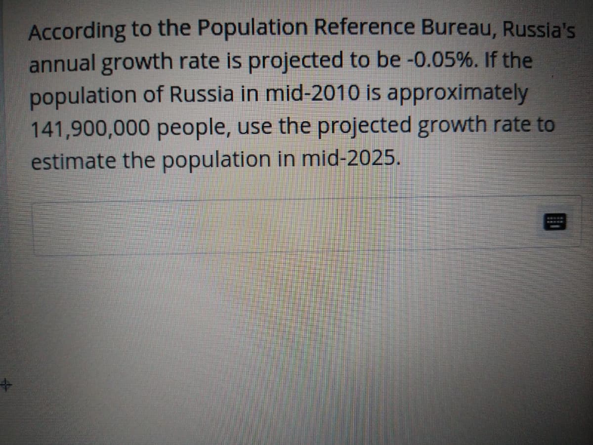 According to the Population Reference Bureau, Russia's
annual growth rate is projected to be -0.05%. If the
population of Russia in mid-2010 is approximately
141,900,000 people, use the projected growth rate to
estimate the population in mid-2025.
