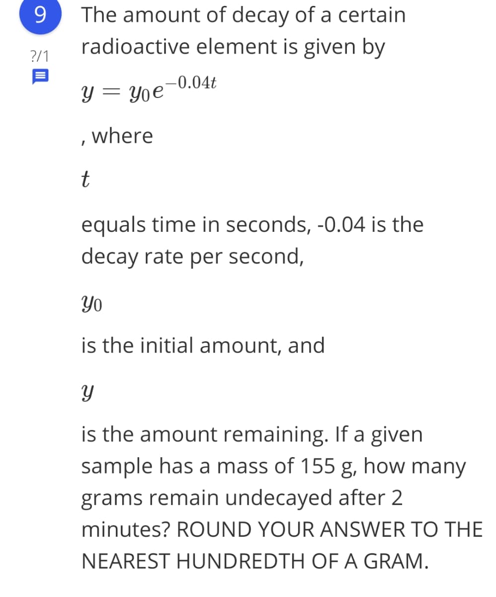 9.
The amount of decay of a certain
radioactive element is given by
?/1
-0.04t
y = Yoe'
where
t
equals time in seconds, -0.04 is the
decay rate per second,
Yo
is the initial amount, and
is the amount remaining. If a given
sample has a mass of 155 g, how many
grams remain undecayed after 2
minutes? ROUND YOUR ANSWER TO THE
NEAREST HUNDREDTH OF A GRAM.
