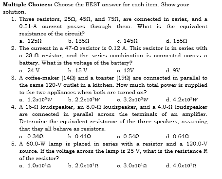 Multiple Choices: Choose the BEST answer for each item. Show your
solution.
1. Three resistors, 250, 45n, and 750, are connected in series, and a
0.51-A current passes through them. What is the equivalent
resistance of the circuit?
а. 1250
b. 1350
с. 1450
d. 1550
2. The current in a 47-2 resistor is 0.12 A. This resistor is in series with
a 28-0 resistor, and the series combination is connected across a
battery. What is the voltage of the battery?
a. 24 V
3. A coffee-maker (140) and a toaster (190) are connected in parallel to
the same 120-V outlet in a kitchen. How much total power is supplied
to the two appliances when both are turned on?
а. 1.2х10°и
4. A 16-0 loudspeaker, an 8.0-n loudspeaker, and a 4.0-2 loudspeaker
are connected in parallel across the terminals of an amplifier.
Determine the equivalent resistance of the three speakers, assuming
that they all behave as resistors.
ъ. 15 V
с. 12V
d. 9V
b. 2.2x10*w
с. 3.2х105w
d. 4.2x10w
a. 0.340
5. A 60.0-W lamp is placed in series with a resistor and a 120.0-V
source. If the voltage across the lamp is 25 V, what is the resistance R
b. 0.440
c. 0.540
d. 0.640
of the resistor?
a. 1.0x10'n
ъ. 2.0х10'а.
c. 3.0x10'n
d. 4.0x10'n
