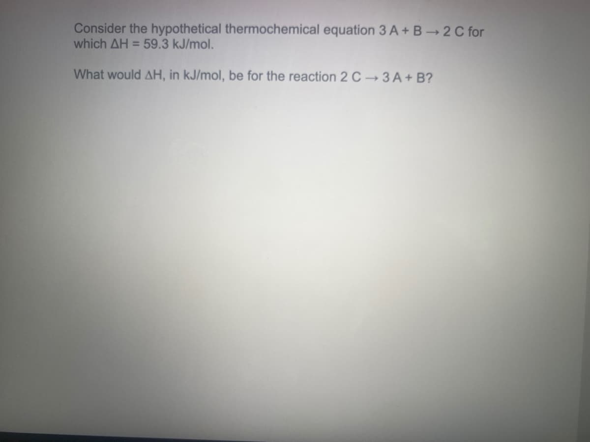 Consider the hypothetical thermochemical equation 3 A+ B 2 C for
which AH = 59.3 kJ/mol.
What would AH, in kJ/mol, be for the reaction 2 C 3 A+ B?
