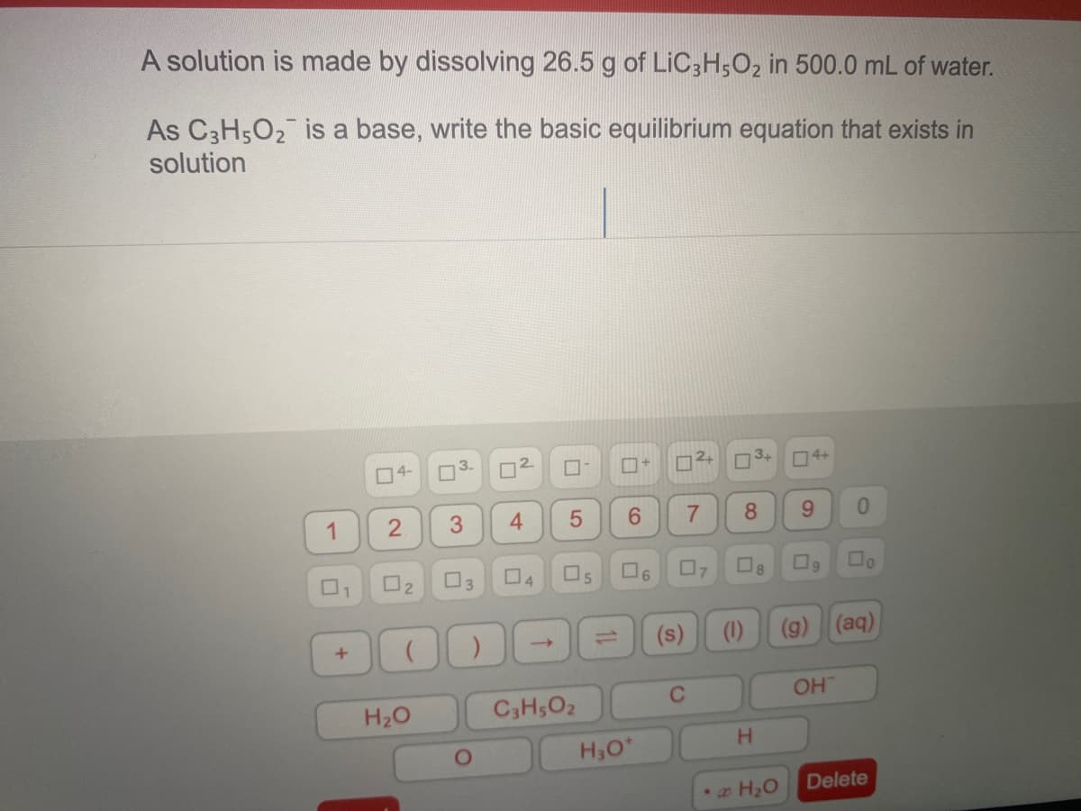 A solution is made by dissolving 26.5 g of LIC3H,O2 in 500.0 mL of water.
As C3H502 is a base, write the basic equilibrium equation that exists in
solution
O4-
2.
3+
O4+
3.
6.
1.
O2
13
O6
(s)
(1)
(g) (aq)
C2
OH
H2O
C3H5O2
H30*
H.
Delete
8.
4,
2.
