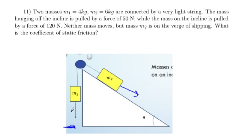 11) Two masses mị = 4kg, m2 = 6kg are connected by a very light string. The mass
hanging off the incline is pulled by a force of 50 N, while the mass on the incline is pulled
by a force of 120 N. Neither mass moves, but mass mz is on the verge of slipping. What
is the coefficient of static friction?
Masses (
on an inc
m2
1
