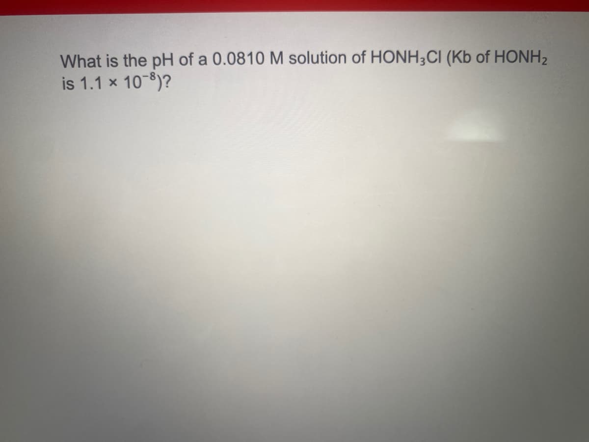 What is the pH of a 0.0810 M solution of HONH;CI (Kb of HONH2
is 1.1 x 10-8)?
