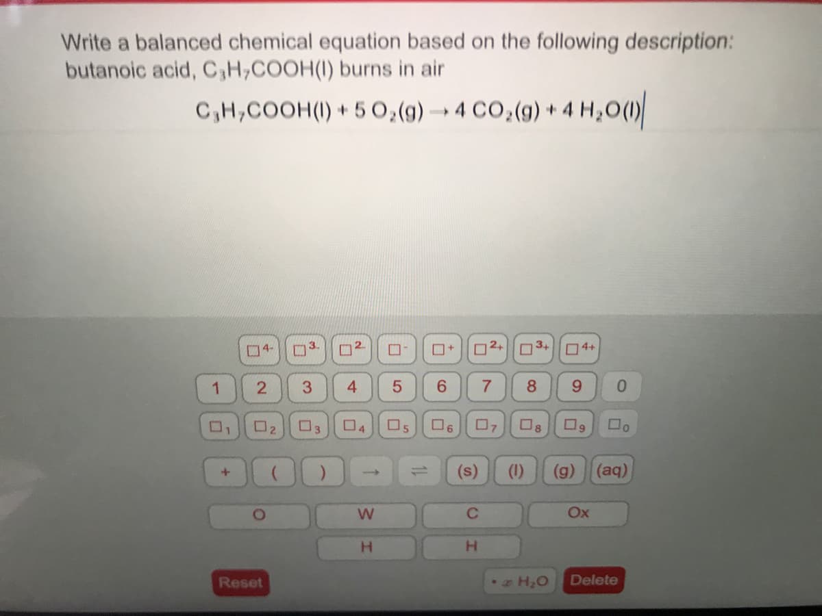 Write a balanced chemical equation based on the following description:
butanoic acid, C,H;COOH(I) burns in air
C,H,COOH(I) + 5 0,(g) → 4 CO;(g) + 4 Hz0(1)
O2+ 3+
04-
2.
O4+
1
4.
8.
6.
02
O3
O5
O6
O8
09
(s)
(1)
(g)
(aq)
%3D
C.
OX
H.
H.
Reset
Delete
w/
口
3.
2.
