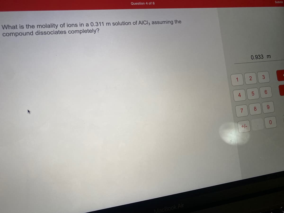 Question 4 of 8
Submit
What is the molality of ions in a 0.311 m solution of AICI3 assuming the
compound dissociates completely?
0.933 m
1
3
4
7.
8.
9.
+/-
0.
MacBook Air
2.
LO

