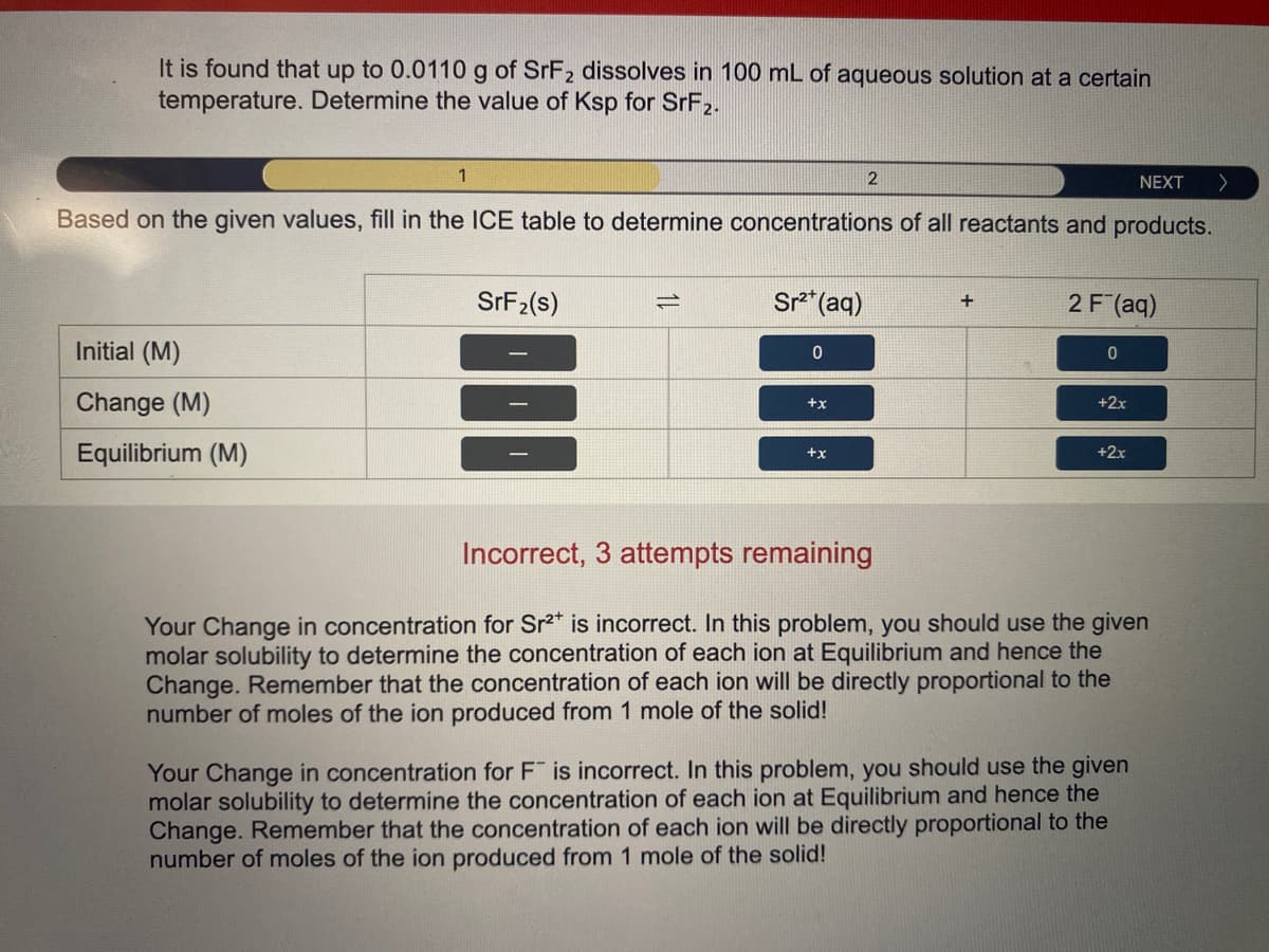 It is found that up to 0.0110 g of SrF2 dissolves in 100 mL of aqueous solution at a certain
temperature. Determine the value of Ksp for SRF2.
1
NEXT
へ
Based on the given values, fill in the ICE table to determine concentrations of all reactants and products.
SRF2(s)
Sr*(aq)
2 F (aq)
Initial (M)
Change (M)
+2x
+x
Equilibrium (M)
+2x
+x
Incorrect, 3 attempts remaining
Your Change in concentration for Sr2" is incorrect. In this problem, you should use the given
molar solubility to determine the concentration of each ion at Equilibrium and hence the
Change. Remember that the concentration of each ion will be directly proportional to the
number of moles of the ion produced from 1 mole of the solid!
Your Change in concentration for F is incorrect. In this problem, you should use the given
molar solubility to determine the concentration of each ion at Equilibrium and hence the
Change. Remember that the concentration of each ion will be directly proportional to the
number of moles of the ion produced from 1 mole of the solid!
