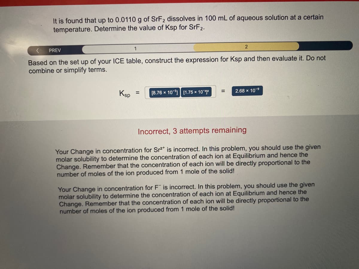 It is found that up to 0.0110 g of SRF2 dissolves in 100 mL of aqueous solution at a certain
temperature. Determine the value of Ksp for SrF2.
1
PREV
Based on the set up of your ICE table, construct the expression for Ksp and then evaluate it. Do not
combine or simplify terms.
2.68 x 10-9
Ksp
[8.76 x 10-1| [1.75 × 10**]²
%3D
Incorrect, 3 attempts remaining
Your Change in concentration for Sr2* is incorrect. In this problem, you should use the given
molar solubility to determine the concentration of each ion at Equilibrium and hence the
Change. Remember that the concentration of each ion will be directly proportional to the
number of moles of the ion produced from 1 mole of the solid!
Your Change in concentration for F is incorrect. In this problem, you should use the given
molar solubility to determine the concentration of each ion at Equilibrium and hence the
Change. Remember that the concentration of each ion will be directly proportional to the
number of moles of the ion produced from 1 mole of the solid!
