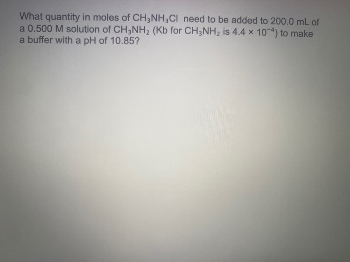 What quantity in moles of CH3NH;CI need to be added to 200.0 mL of
a 0.500 M solution of CH3NH2 (Kb for CH3NH2 is 4.4 x 10-4) to make
a buffer with a pH of 10.85?
