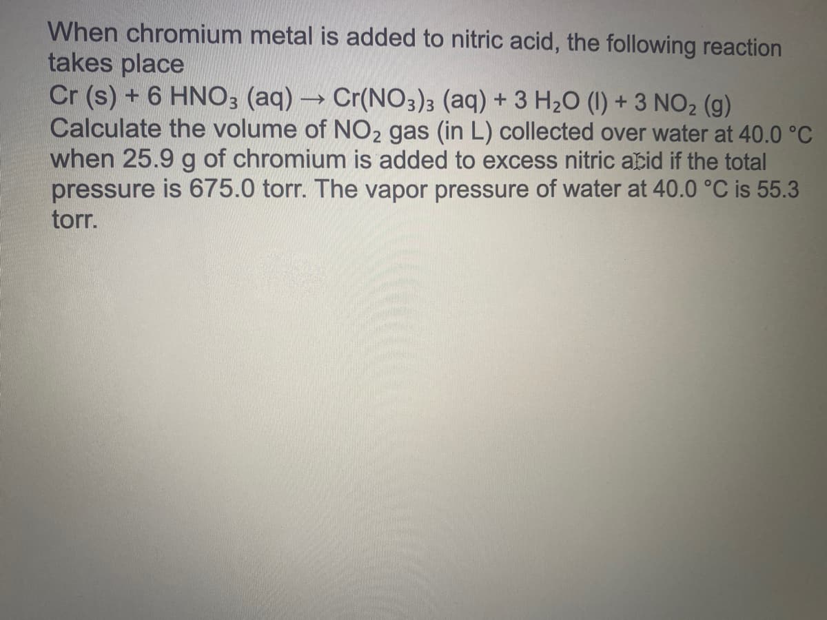 When chromium metal is added to nitric acid, the following reaction
takes place
Cr (s) + 6 HNO3 (aq) → Cr(NO3)3 (aq) + 3 H2O (1) + 3 NO2 (g)
Calculate the volume of NO2 gas (in L) collected over water at 40.0 °C
when 25.9 g of chromium is added to excess nitric atid if the total
pressure is 675.0 torr. The vapor pressure of water at 40.0 °C is 55.3
torr.
