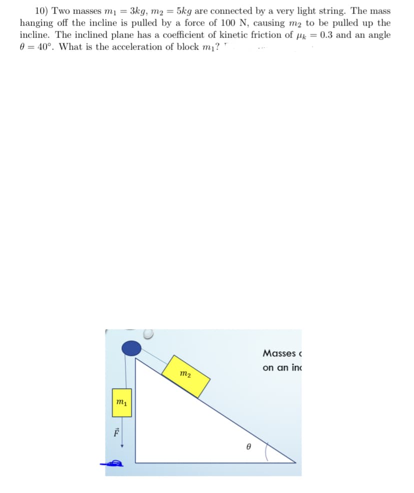 10) Two masses m1 = 3kg, m2 = 5kg are connected by a very light string. The mass
hanging off the incline is pulled by a force of 100 N, causing m2 to be pulled up the
incline. The inclined plane has a coefficient of kinetic friction of µk = 0.3 and an angle
0 = 40°. What is the acceleration of block m¡?
Masses c
on an inc
m2
