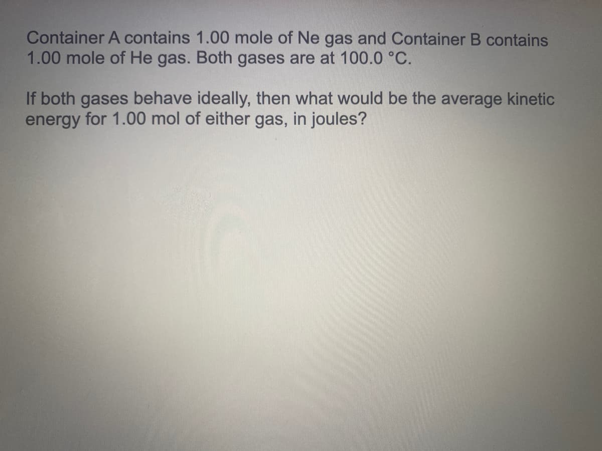 Container A contains 1.00 mole of Ne gas and Container B contains
1.00 mole of He gas. Both gases are at 100.0 °C.
If both gases behave ideally, then what would be the average kinetic
energy for 1.00 mol of either gas, in joules?
