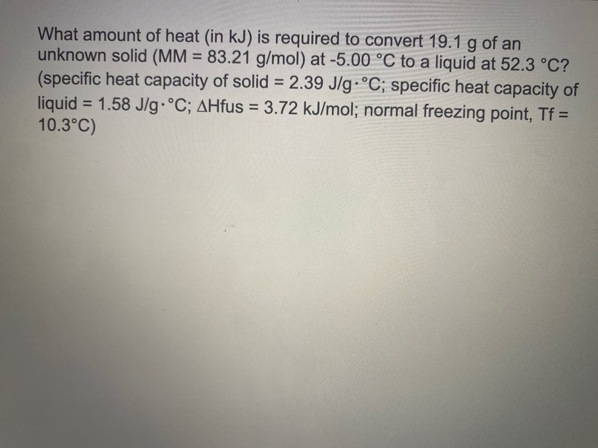 What amount of heat (in kJ) is required to convert 19.1 g of an
unknown solid (MM = 83.21 g/mol) at -5.00 °C to a liquid at 52.3 °C?
(specific heat capacity of solid = 2.39 J/g-°C; specific heat capacity of
liquid = 1.58 J/g•°C; AHfus = 3.72 kJ/mol; normal freezing point, Tf =
10.3°C)
%3D
%3D
%3D
