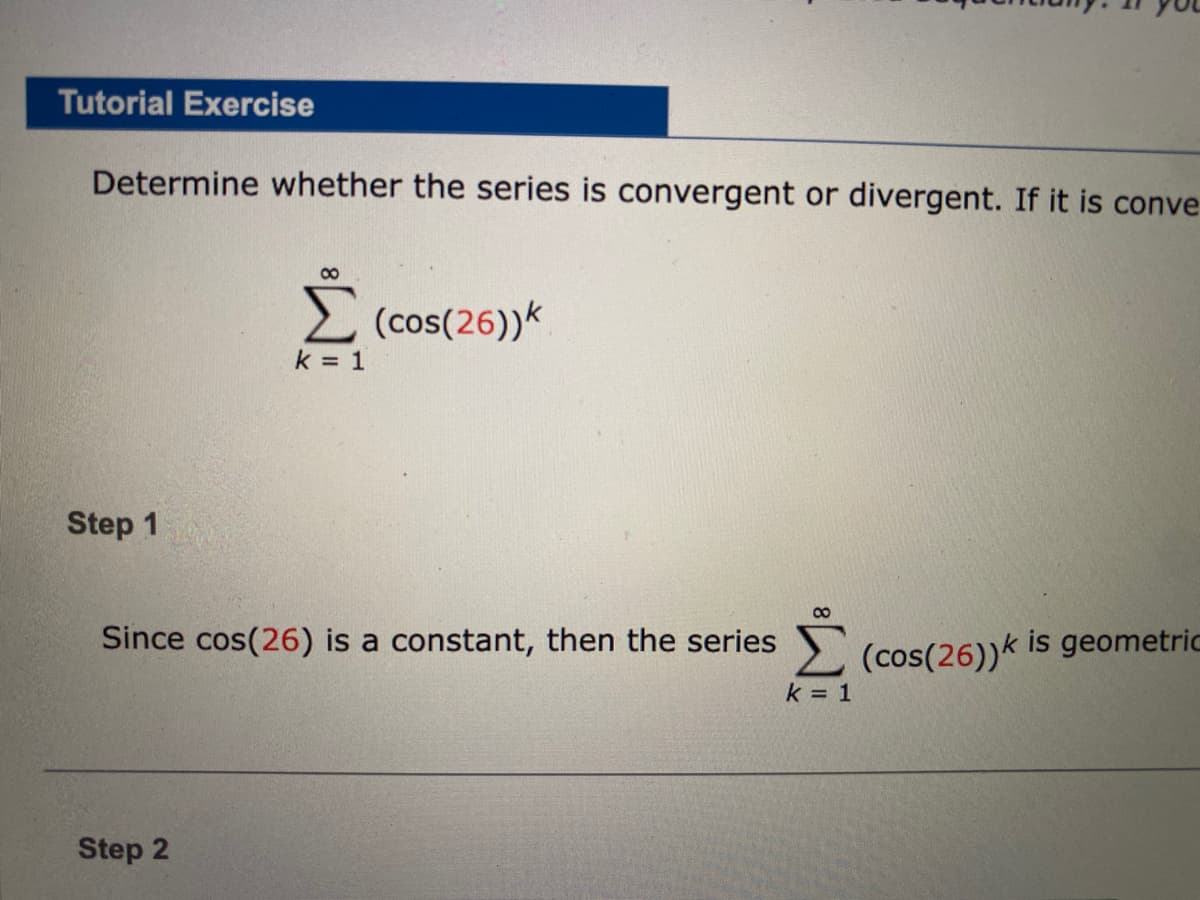 Tutorial Exercise
Determine whether the series is convergent or divergent. If it is conve
2 (cos(26))k
k = 1
Step 1
Since cos(26) is a constant, then the series
2
(cos(26))k is geometric
k = 1
Step 2

