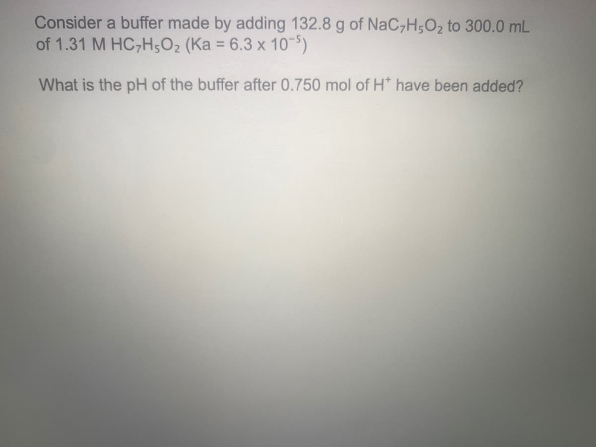 Consider a buffer made by adding 132.8 g of NaC,H;O2 to 300.0 mL
of 1.31 M HC,H5O2 (Ka = 6.3 x 10-5)
%3D
What is the pH of the buffer after 0.750 mol of H* have been added?
