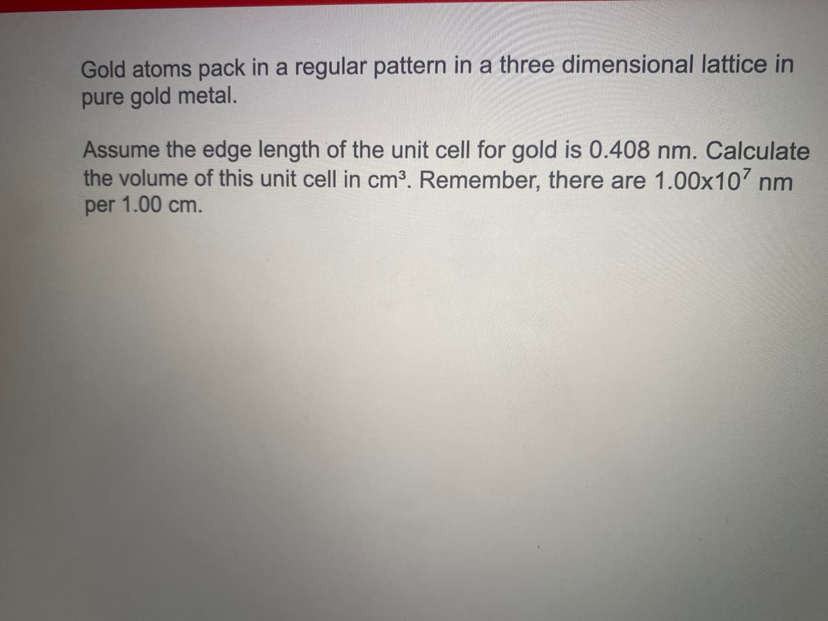 Gold atoms pack in a regular pattern in a three dimensional lattice in
pure gold metal.
Assume the edge length of the unit cell for gold is 0.408 nm. Calculate
the volume of this unit cell in cm3. Remember, there are 1.00x10' nm
per 1.00 cm.
