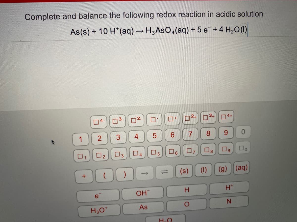 Complete and balance the following redox reaction in acidic solution
As(s) + 10 H*(aq) → H3ASO,(aq) + 5 e¯ + 4 H2O(1)
04-
3.
2.
24
4+
O2
O5
O9
(s)
(1)
(g) (aq)
->
1)
OH
H.
H*
H30*
As
5
4-
3.

