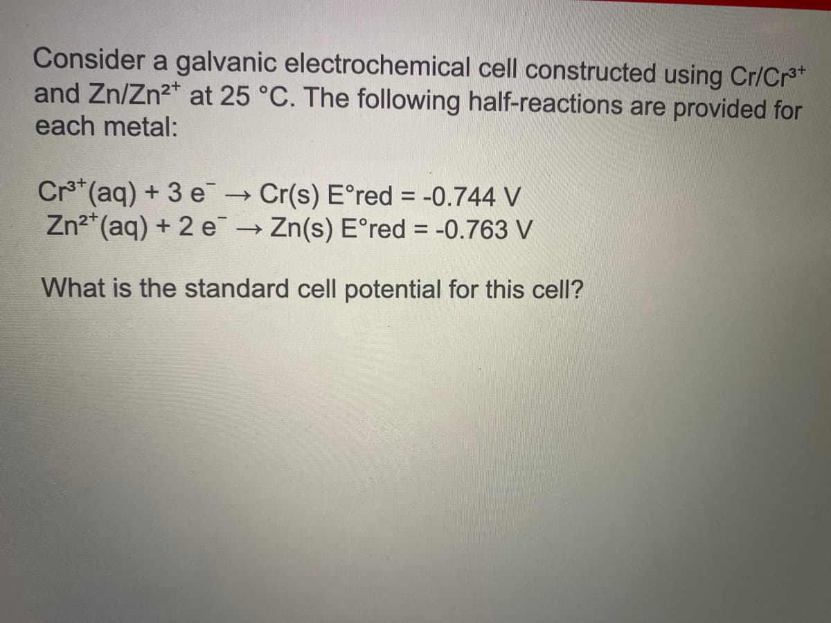 Consider a galvanic electrochemical cell constructed using Cr/Cr*
and Zn/Zn2* at 25 °C. The following half-reactions are provided for
each metal:
Crs* (aq) + 3 e Cr(s) E°red = -0.744 V
Zn2*(aq) + 2 e Zn(s) E°red = -0.763 V
What is the standard cell potential for this cell?
