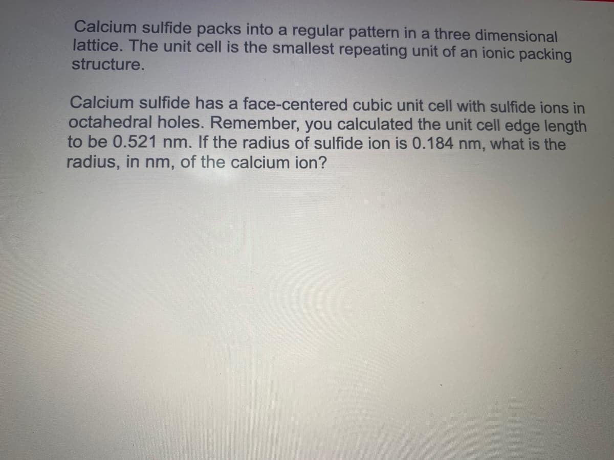 Calcium sulfide packs into a regular pattern in a three dimensional
lattice. The unit cell is the smallest repeating unit of an ionic packing
structure.
Calcium sulfide has a face-centered cubic unit cell with sulfide ions in
octahedral holes. Remember, you calculated the unit cell edge length
to be 0.521 nm. If the radius of sulfide ion is 0.184 nm, what is the
radius, in nm, of the calcium ion?
