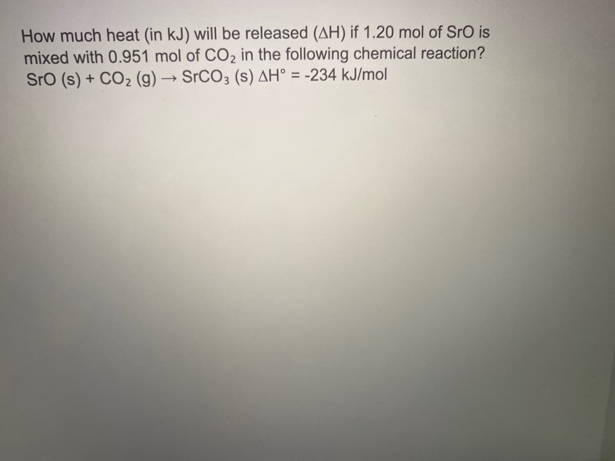 How much heat (in kJ) will be released (AH) if 1.20 mol of SrO is
mixed with 0.951 mol of CO2 in the following chemical reaction?
Sro (s) + CO2 (g) → SrCO3 (s) AH° = -234 kJ/mol
