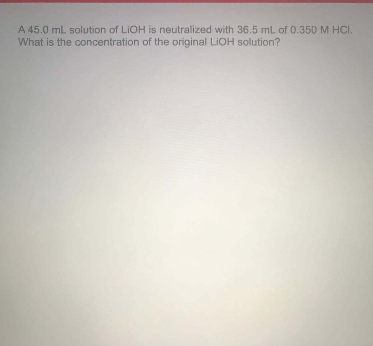 A 45.0 mL solution of LIOH is neutralized with 36.5 mL of 0.350 M HCI.
What is the concentration of the original LIOH solution?
