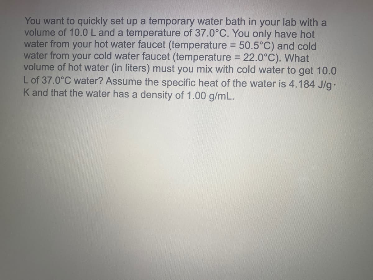 You want to quickly set up a temporary water bath in your lab with a
volume of 10.0L and a temperature of 37.0°C. You only have hot
water from your hot water faucet (temperature = 50.5°C) and cold
water from your cold water faucet (temperature = 22.0°C). What
volume of hot water (in liters) must you mix with cold water to get 10.0
L of 37.0°C water? Assume the specific heat of the water is 4.184 J/g.
K and that the water has a density of 1.00 g/mL.
