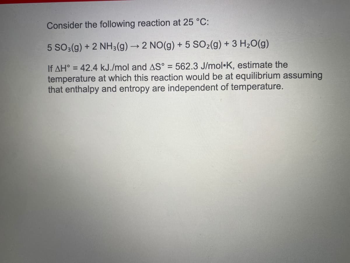 Consider the following reaction at 25 °C:
5 SO3(g) + 2 NH3(g) → 2 NO(g) + 5 SO2(g) + 3 H20(g)
If AH° = 42.4 kJ./mol and AS° = 562.3 J/mol•K, estimate the
temperature at which this reaction would be at equilibrium assuming
that enthalpy and entropy are independent of temperature.
%3D
%3D

