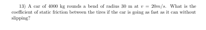13) A car of 4000 kg rounds a bend of radius 30 m at v = 20m/s. What is the
coefficient of static friction between the tires if the car is going as fast as it can without
slipping?
