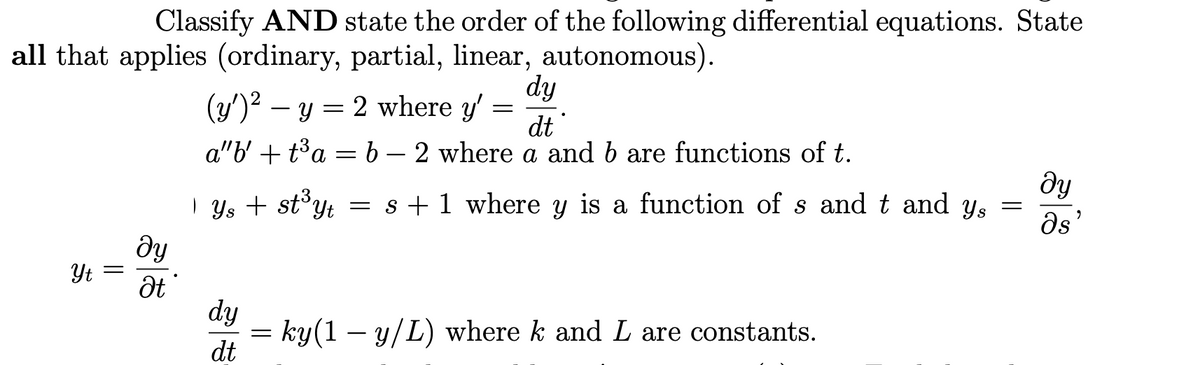 Classify AND state the order of the following differential equations. State
all that applies (ordinary, partial, linear, autonomous).
Yt =
ду
Ət
dy
dt
a"b' + t³a = b – 2 where a and b are functions of t.
(y')² − y = 2 where y'
| Ys+ st³yt = s + 1 where y is a function of s and t and ys
dy
dt
=
=
ky(1 − y/L) where k and L are constants.
=
ду
Os
2