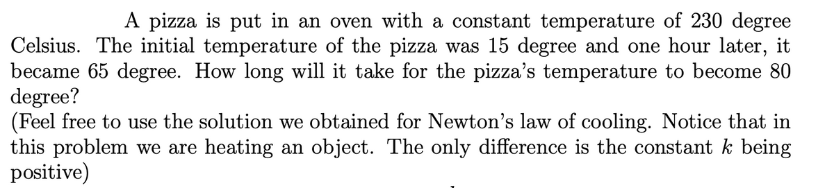 A pizza is put in an oven with a constant temperature of 230 degree
Celsius. The initial temperature of the pizza was 15 degree and one hour later, it
became 65 degree. How long will it take for the pizza's temperature to become 80
degree?
(Feel free to use the solution we obtained for Newton's law of cooling. Notice that in
this problem we are heating an object. The only difference is the constant k being
positive)