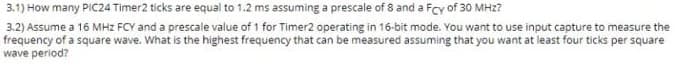 3.1) How many PIC24 Timer2 ticks are equal to 1.2 ms assuming a prescale of 8 and a Fcy of 30 MHz?
3.2) Assume a 16 MHz FCY and a prescale value of 1 for Timer2 operating in 16-bit mode. You want to use input capture to measure the
frequency of a square wave. What is the highest frequency that can be measured assuming that you want at least four ticks per square
wave period?
