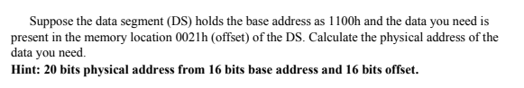 Suppose the data segment (DS) holds the base address as 1100h and the data you need is
present in the memory location 0021h (offset) of the DS. Calculate the physical address of the
data you need.
Hint: 20 bits physical address from 16 bits base address and 16 bits offset.
