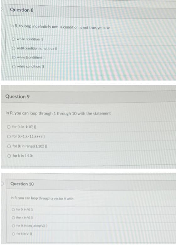 Question 8
In R. to loop indefinitely until a condition is not true, you use
O while condition ()
O until condition is not true 0
O while (condition) 0
O while condition: 0
Question 9
In R, you can loop through 1 through 10 with the statement
O for (k in 1:10) 0
for (k1:k<11:k++)
O for (k in range(1,10) ()
O for k in 1:10:
Question 10
In R, you can loop through a vector V with
O for (k in V) )
O for k in V)0
O for (k in seq alongV 0
O for k in V
