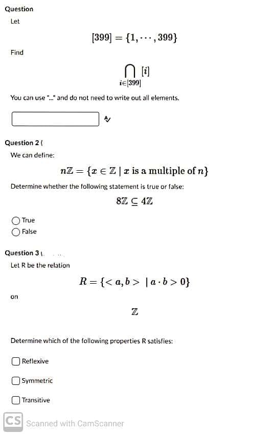 Question
Let
[399] = {1, -., 399}
Find
ie(399]|
You can use "." and do not need to write out all elements.
Question 2 (
We can define:
nZ = {z €Z| z is a multiple of n}
Determine whether the following statement is true or false:
8Z C 4Z
True
False
Question 3 .
Let R be the relation
R = {< a, b > |a · b> 0}
on
Z
Determine which of the following properties R satisfies:
Reflexive
Symmetric
Transitive
CS
Scanned with CamScanner
