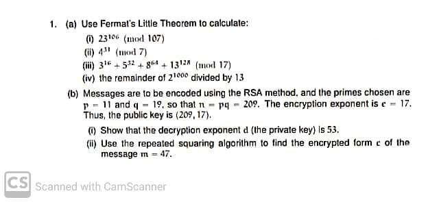 1. (a) Use Fermat's Little Theorem to calculate:
(i) 23106 (mod 107)
(ii) 4" (mod 7)
(ii) 316 + 532 + 864 + 1312 (mod 17)
(iv) the remainder of 21000 divided by 13
(b) Messages are to be encoded using the RSA method, and the primes chosen are
p - 11 and q = 19, so that n pq 209. The encryption exponent is e 17.
Thus, the public key is (209, 17).
(i) Show that the decryption exponent d (the private key) is 53.
(ii) Use the repeated squaring algorithm to find the encrypted form e of the
message m = 47.
CS Scanned with CamScanner
