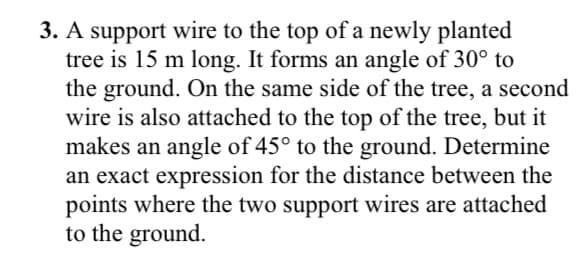 3. A support wire to the top of a newly planted
tree is 15 m long. It forms an angle of 30° to
the ground. On the same side of the tree, a second
wire is also attached to the top of the tree, but it
makes an angle of 45° to the ground. Determine
an exact expression for the distance between the
points where the two support wires are attached
to the ground.
