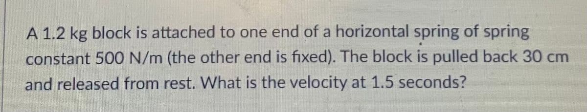 A 1.2 kg block is attached to one end of a horizontal spring of spring
constant 500 N/m (the other end is fixed). The block is pulled back 30 cm
and released from rest. What is the velocity at 1.5 seconds?
