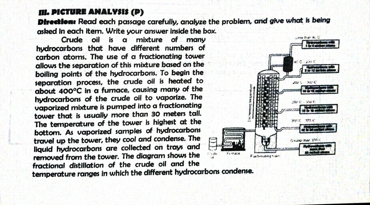 I. PICTURE ANALYSIS (P)
Directions Read each passage carefully, analyze the problem, and give what is being
asked in each item. Write your answer inside the box.
サケs
Crude oil
is
mixture of many
hydrocarbons that have different numbers of
carbon atoms. The use of a fractionating tower
allows the separation of this mixture based on the
boiling points of the hydrocarbons. To begin the
separation process, the crude oil is heated to
about 400°C in a furnace, causing many of the
hydrocarbons of the crude oil to vaporize. The
vaporized mixture is pumped into a fractionating
tower that is usually more than 30 meters tall.
The temperature of the tower is highest at the
bottom. As vaporized samples of hydrocarbons
travel up the tower, they cool and condense. The
liquid hydrocarbons are collected on trays and
removed from the tower. The diagram shows the
fractional distillation of the crude oil and the
temperature ranges in which the different hydrocarbons condense.
