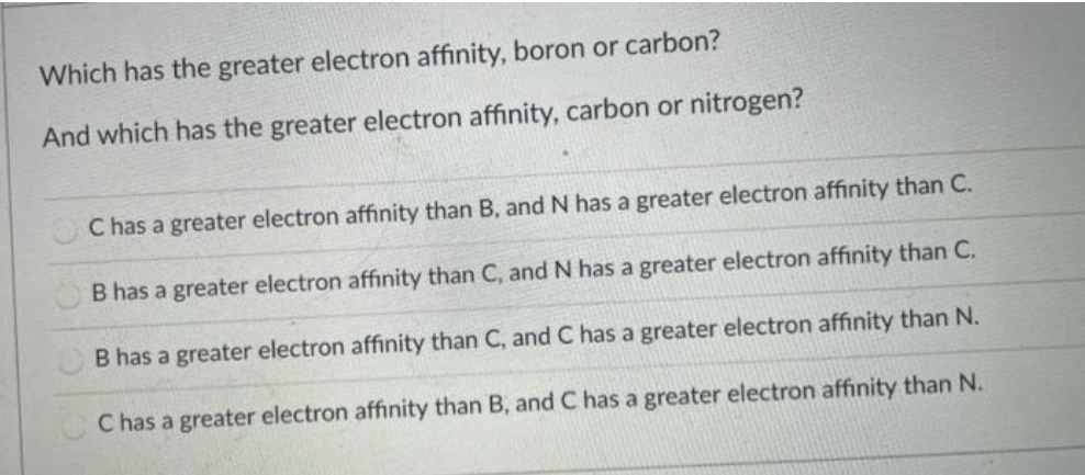 Which has the greater electron affinity, boron or carbon?
And which has the greater electron affinity, carbon or nitrogen?
C has a greater electron affinity than B, andN has a greater electron affinity than C.
B has a greater electron affinity than C, andN has a greater electron affinity than C.
B has a greater electron affinity than C, and C has a greater electron affinity than N.
C has a greater electron affinity than B, and C has a greater electron affinity than N.
